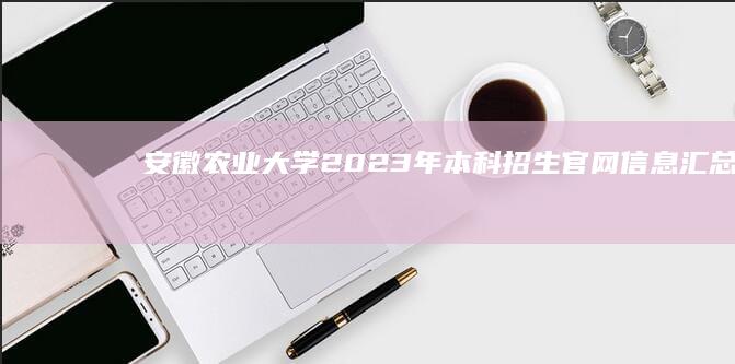 安徽农业大学2023年本科招生官网信息汇总